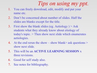 Tips on using my ppt.
1. You can freely download, edit, modify and put your
name etc.
2. Don’t be concerned about number of slides. Half the
slides are blanks except for the title.
3. First show the blank slides (eg. Aetiology ) > Ask
students what they already know about etiology of
today's topic. > Then show next slide which enumerates
aetiologies.
4. At the end rerun the show – show blank> ask questions >
show next slide.
5. This will be an ACTIVE LEARNING SESSION x
three revisions.
6. Good for self study also.
7. See notes for bibliography.
 
