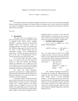 Highlights From SU(2)XU(1) Basic Standard Model Construction
Roa, F. J. P., Bello, A., Urbiztondo, L.
Abstract
In this draft we present some important highlights taken from our study course in the subject of Standard
Model of particle physics although in this present draft we are limited only to discuss the basics of SU(2)XU(1)
construction. The highlights exclude the necessary additional neutrinos aside from the left-handed ones which are
presented here as massless.
Keywords:
1. Introduction
This paper serves as an exposition on an
initial and partial construction of SU(2)XU(1) model
in Quantum Field Theory whose complete
SU(2)XU(1) structure represents the Electro-Weak
Standard model. The discussions center on
Lagrangian that must be invariant or symmetric under
the SU(2)XU(1) gauge group. It must be noted that
the whole of The Standard Model has the
mathematical symmetry of the SU(3)XSU(2)XU(1)
gauge group to include the Strong interaction that
goes by the name of Chromodynamics. Such is
ofcourse beyond the scope of this present draft.
In its present draft, this paper is mainly
based on our group’s study notes that include our
answers to some basic exercises and workouts
required for progression. So we might have used
some notations by our own convenient choice though
as we understand these contain the same notational
significance as that used in our main references.
The initial and partial SU(2)XU(1)
construction presented here is intended primarily to
illustrate gauge transformation of fields and how such
fields must transform so as to observe invariance or
symmetry of the given Lagrangian.
Concerning neutrinos, the Dirac left-handed
spinor doublet discussed here aside from the left-
handed electron it contains, it also has a left-handed
neutrino that is rendered massless in the Yukawa
coupling terms. In addition to these, the other
Fermion is the right-handed electron. As there is only
one left-handed spinor doublet and one right-handed
spinor singlet no other type of fermions such as
additional neutrinos are present in this initial and
partial SU(2)XU(1) construction. In a later section, it
will be shown how this left-handed neutrino is made
massless in the mentioned Yukawa coupling terms.
2. Partially Unified Lagrangian
Let us start our highlights say with a
partially unified Lagrangian,
ℒ( 𝑆𝑈(2) × 𝑈(1)) 𝑃𝑎𝑟𝑡 = ℒ( 𝜓 𝐿
, 𝜓2
𝑅
, 𝜙 ) +
ℒ( 𝑊, 𝐵 )
(1.1)
This is for fields under the 𝑆𝑈(2) × 𝑈(1) gauge
symmetry group [1]. In this, the necessary additional
fermions in the complete Electro-Weak theory [2] are
not yet included. The basic fermions present here are
contained in the component Lagrangian
ℒ( 𝜓 𝐿
, 𝜓2
𝑅
, 𝜙 ) = 𝑖𝜓̅ 𝐿
𝛾 𝜇
𝐷𝜇(𝐿) 𝜓 𝐿
+
𝑖𝜓̅2
𝑅
𝛾 𝜇
𝐷𝜇(𝑅) 𝜓2
𝑅
−
𝑦( 𝜓̅2
𝑅
𝜙 †
𝜓 𝐿
+ 𝜓̅ 𝐿
𝜙𝜓2
𝑅 ) +
1
2
| 𝐷𝜇 𝜙|
2
− 𝑉(𝜙)
(1.2)
This component Lagrangian incorporates a
Left-handed spinor doublet, 𝜓 𝐿
, Right-handed spinor
singlet 𝜓2
𝑅
and scalar doublet 𝜙. The Left-handed
spinor doublet consists of initial Left-handed
Fermions – the left-handed neutrino 𝜓1
𝐿
and the left-
handed electron, 𝜓2
𝐿
. The right-handed spinor singlet
represents for the right-handed electron, while the
scalar doublet represents for the Higgs field, which
consists of a vacuum expectation value (vev) and a
scalar component called the Higgs Boson, then three
Goldstone bosons.
 
