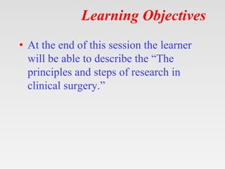 Learning Objectives
• At the end of this session the learner
will be able to describe the “The
principles and steps of research in
clinical surgery.”
 