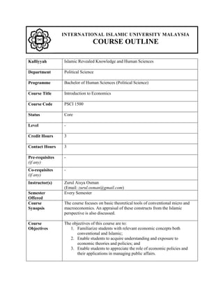 INTERNATIONAL ISLAMIC UNIVERSITY MALAYSIA
COURSE OUTLINE
Kulliyyah Islamic Revealed Knowledge and Human Sciences
Department Political Science
Programme Bachelor of Human Sciences (Political Science)
Course Title Introduction to Economics
Course Code PSCI 1500
Status Core
Level -
Credit Hours 3
Contact Hours 3
Pre-requisites
(if any)
-
Co-requisites
(if any)
-
Instructor(s) Zurul Aisya Osman
(Email: zurul.osman@gmail.com)
Semester
Offered
Every Semester
Course
Synopsis
The course focuses on basic theoretical tools of conventional micro and
macroeconomics. An appraisal of these constructs from the Islamic
perspective is also discussed.
Course
Objectives
The objectives of this course are to:
1. Familiarize students with relevant economic concepts both
conventional and Islamic;
2. Enable students to acquire understanding and exposure to
economic theories and policies; and
3. Enable students to appreciate the role of economic policies and
their applications in managing public affairs.
 