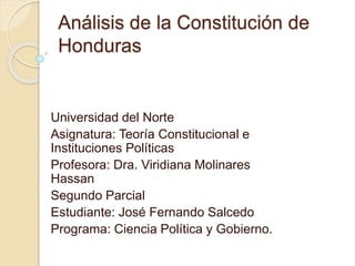 Análisis de la Constitución de 
Honduras 
Universidad del Norte 
Asignatura: Teoría Constitucional e 
Instituciones Políticas 
Profesora: Dra. Viridiana Molinares 
Hassan 
Segundo Parcial 
Estudiante: José Fernando Salcedo 
Programa: Ciencia Política y Gobierno. 
 