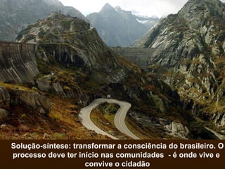 Solução-síntese: transformar a consciência do brasileiro. O processo deve ter início nas comunidades  - é onde vive e  convive o cidadão 
