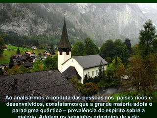 Ao analisarmos a conduta das pessoas nos  países ricos e desenvolvidos, constatamos que a grande maioria adota o paradigma quântico – prevalência do espírito sobre a matéria. Adotam os seguintes princípios de vida: 