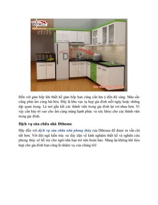 Đến với gian bếp khi thiết kế gian bếp bạn cũng cần lưu ý đến độ sáng. Màu sắc
cũng phải ấm cúng hài hòa. Đây là khu vực tụ họp gia đình mỗi ngày hoặc những
dịp quan trọng. Là nơi gắn kết các thành viên trong gia đình lại vơi nhau hơn. Vì
vậy cần bày trí sao cho ấm cúng màng hạnh phúc và sức khỏe cho các thành viên
trong gia đình.
Dịch vụ sửa chữa nhà Dthouse
Hãy đến với dịch vụ sửa chữa nhà phong thủy của Dthouse để được tư vấn chi
tiết hơn. Với đội ngũ kiến trúc sư dày dặn về kinh nghiệm thiết kế và nghiên cứu
phong thủy sẽ hỗ trợ cho ngôi nhà bạn trở nên hoàn hảo. Mang lại không khí hòa
hợp cho gia đình bạn cũng là nhiệm vụ của chúng tôi!
 