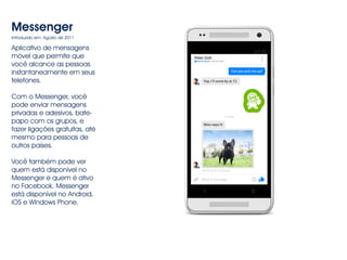 Messenger 
Introduzido em: Agosto de 2011 
Aplicativo de mensagens 
móvel que permite que 
você alcance as pessoas 
instantaneamente em seus 
telefones. 
Com o Messenger, você 
pode enviar mensagens 
privadas e adesivos, bate-papo 
com os grupos, e 
fazer ligações gratuitas, até 
mesmo para pessoas de 
outros países. 
Você também pode ver 
quem está disponível no 
Messenger e quem é ativo 
no Facebook. Messenger 
está disponível no Android, 
iOS e Windows Phone. 
 