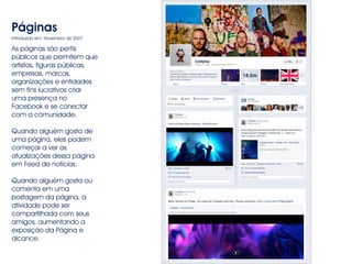 Páginas 
Introduzido em: Novembro de 2007 
As páginas são perfis 
públicos que permitem que 
artistas, figuras públicas, 
empresas, marcas, 
organizações e entidades 
sem fins lucrativos criar 
uma presença no 
Facebook e se conectar 
com a comunidade. 
Quando alguém gosta de 
uma página, eles podem 
começar a ver as 
atualizações dessa página 
em Feed de notícias. 
Quando alguém gosta ou 
comenta em uma 
postagem da página, a 
atividade pode ser 
compartilhada com seus 
amigos, aumentando a 
exposição da Página e 
alcance. 
 