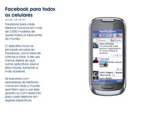 Facebook para todos 
os celulares 
Lançado: Julho de 2011 
Facebook para cada 
telefone funciona em mais 
de 3.000 modelos de 
quase todos os fabricantes 
do mundo. 
O aplicativo inclui os 
principais recursos do 
Facebook, como feed de 
notícias e fotos, e ele usa 
menos dados do que 
outros aplicativos Java e 
sites móveis, tornando-o 
mais acessível. 
As parcerias com 
operadoras de telefonia 
móvel em todo o mundo 
permitem que o uso seja 
gratuito ou com desconto 
para cada telefone em 
regiões específicas. 
 