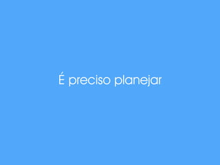 É preciso planejar 
 