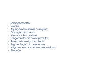 • Relacionamento; 
• Vendas; 
• Aquisição de clientes ou registro; 
• Exposição de marca; 
• Informar sobre produto; 
• Lançamentos de novos produtos; 
• Reforço de serviço ao cliente; 
• Segmentação da base opt-in; 
• Insights e feedbacks dos consumidores; 
• Ativação. 
 
