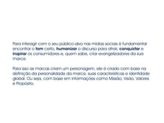 Para interagir com o seu público-alvo nas mídias sociais é fundamental 
encontrar o tom certo, humanizar o discurso para atrair, conquistar e 
inspirar os consumidores e, quem sabe, criar evangelizadores da sua 
marca. 
Para isso as marcas criam um personagem, ele é criado com base na 
definição da personalidade da marca, suas características e identidade 
global. Ou seja, com base em informações como Missão, Visão, Valores 
e Propósito. 
 