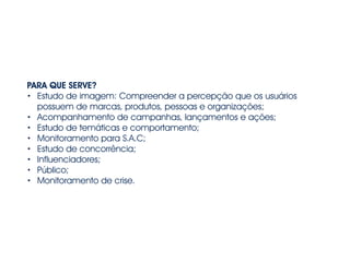 PARA QUE SERVE? 
• Estudo de imagem: Compreender a percepção que os usuários 
possuem de marcas, produtos, pessoas e organizações; 
• Acompanhamento de campanhas, lançamentos e ações; 
• Estudo de temáticas e comportamento; 
• Monitoramento para S.A.C; 
• Estudo de concorrência; 
• Influenciadores; 
• Público; 
• Monitoramento de crise. 
 