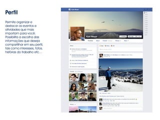 Perfil 
Permite organizar e 
destacar os eventos e 
atividades que mais 
importam para você. 
Possibilita a escolha das 
informações que deseja 
compartilhar em seu perfil, 
tais como interesses, fotos, 
histórias do trabalho etc… 
 