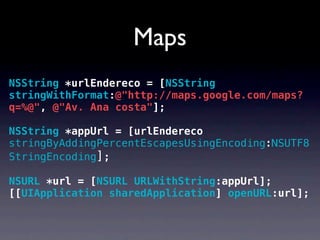 Maps
NSString *urlEndereco = [NSString
stringWithFormat:@"http://maps.google.com/maps?
q=%@", @"Av. Ana costa"];

NSString *appUrl = [urlEndereco
stringByAddingPercentEscapesUsingEncoding:NSUTF8
StringEncoding];

NSURL *url = [NSURL URLWithString:appUrl];
[[UIApplication sharedApplication] openURL:url];
 