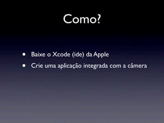 Como?

•   Baixe o Xcode (ide) da Apple
•   Crie uma aplicação integrada com a câmera
 