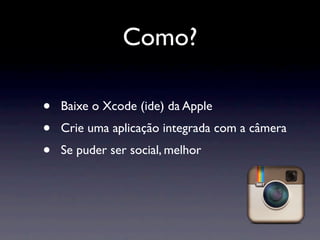 Como?

•   Baixe o Xcode (ide) da Apple
•   Crie uma aplicação integrada com a câmera
•   Se puder ser social, melhor
 