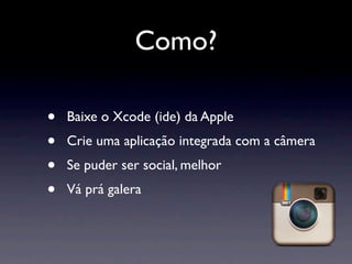 Como?

•   Baixe o Xcode (ide) da Apple
•   Crie uma aplicação integrada com a câmera
•   Se puder ser social, melhor
•   Vá prá galera
 