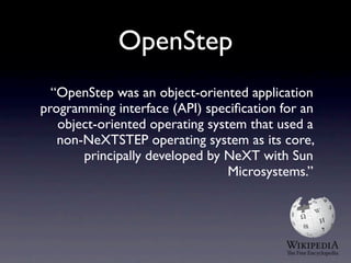 OpenStep
  “OpenStep was an object-oriented application
programming interface (API) speciﬁcation for an
   object-oriented operating system that used a
   non-NeXTSTEP operating system as its core,
       principally developed by NeXT with Sun
                                 Microsystems.”
 