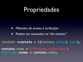 Propriedades

     •   Métodos de acesso e atribuição
     •   Podem ser acessadas via “dot notation”

Contato *contato = [[Contato alloc] init];

contato.nome = @"Ricardo Valeriano";
NSString *nome = contato.nome;
 