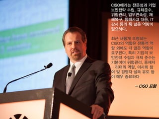 CISO에게는전문성과기업보안전략수립, 규제준수, 위험관리, 업무연속성, 재해복구, 침해사고대응, IT 감사등의폭넓은역량이필요하다. 
최근새롭게조명되는CISO의역할은전통적역할외에도더많은역할이요구된다. 특히기업의보안전략수립과규제준수는기본이며위험관리, 중재자 ·리더의역할, 이사회참여및경영자설득유도등이매우중요하다 
-CISO 포럼  