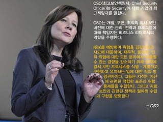 CSO(최고보안책임자, Chief Security Officer)는Security에대한기업의최고책임자를말한다. 
CSO는개발, 구현, 조직의회사보안비전에대한관리, 전략과프로그램에대해책임지는비즈니스리더로서의역할을수행한다. 
Risk를예방하여위험을경감시키고사고에대응하며, 재무적, 물리적, 인적위험에대한모든분야에서유출될수있는경향을감소하기위해조직에걸쳐보안프로세스를식별·개발하고, 구현하고유지하는일에대한직접명 
령권자이다. 그들은지적인자산 
에관련된적합한표준과위험 
통제들을수립한다. 그리고자료 
보안과관련된정책과절차의수립 
과구현을명령한다 
-CSO  