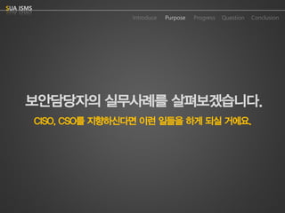 Purpose 
Progress 
Question 
Conclusion 
IntroduceSUA ISMS 
보안담당자의실무사례를살펴보겠습니다. 
CISO, CSO를지향하신다면이런일들을하게되실거에요.  