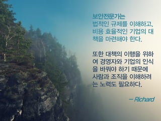 보안전문가는 
법적인규제를이해하고, 비용효율적인기업의대책을마련해야한다. 
또한대책의이행을위하여경영자와기업의인식을바꿔야하기때문에사람과조직을이해하려는노력도필요하다. 
-Richard  