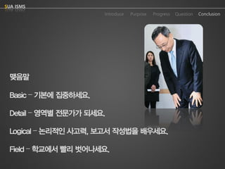 Purpose 
Progress 
Question 
Conclusion 
IntroduceSUA ISMS 
맺음말 
Basic –기본에집중하세요. 
Detail –영역별전문가가되세요. 
Logical –논리적인사고력, 보고서작성법을배우세요. 
Field –학교에서빨리벗어나세요.  