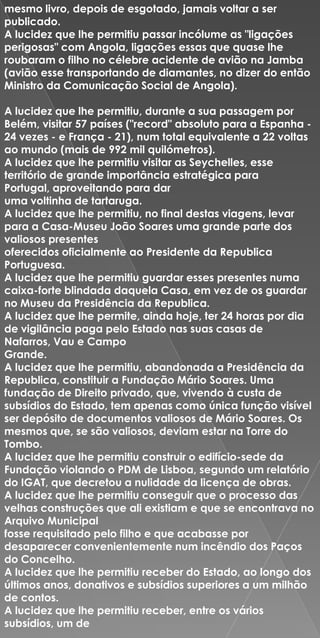 mesmo livro, depois de esgotado, jamais voltar a ser
publicado.
A lucidez que lhe permitiu passar incólume as "ligações
perigosas" com Angola, ligações essas que quase lhe
roubaram o filho no célebre acidente de avião na Jamba
(avião esse transportando de diamantes, no dizer do então
Ministro da Comunicação Social de Angola).

A lucidez que lhe permitiu, durante a sua passagem por
Belém, visitar 57 países ("record" absoluto para a Espanha -
24 vezes - e França - 21), num total equivalente a 22 voltas
ao mundo (mais de 992 mil quilómetros).
A lucidez que lhe permitiu visitar as Seychelles, esse
território de grande importância estratégica para
Portugal, aproveitando para dar
uma voltinha de tartaruga.
A lucidez que lhe permitiu, no final destas viagens, levar
para a Casa-Museu João Soares uma grande parte dos
valiosos presentes
oferecidos oficialmente ao Presidente da Republica
Portuguesa.
A lucidez que lhe permitiu guardar esses presentes numa
caixa-forte blindada daquela Casa, em vez de os guardar
no Museu da Presidência da Republica.
A lucidez que lhe permite, ainda hoje, ter 24 horas por dia
de vigilância paga pelo Estado nas suas casas de
Nafarros, Vau e Campo
Grande.
A lucidez que lhe permitiu, abandonada a Presidência da
Republica, constituir a Fundação Mário Soares. Uma
fundação de Direito privado, que, vivendo à custa de
subsídios do Estado, tem apenas como única função visível
ser depósito de documentos valiosos de Mário Soares. Os
mesmos que, se são valiosos, deviam estar na Torre do
Tombo.
A lucidez que lhe permitiu construir o edifício-sede da
Fundação violando o PDM de Lisboa, segundo um relatório
do IGAT, que decretou a nulidade da licença de obras.
A lucidez que lhe permitiu conseguir que o processo das
velhas construções que ali existiam e que se encontrava no
Arquivo Municipal
fosse requisitado pelo filho e que acabasse por
desaparecer convenientemente num incêndio dos Paços
do Concelho.
A lucidez que lhe permitiu receber do Estado, ao longo dos
últimos anos, donativos e subsídios superiores a um milhão
de contos.
A lucidez que lhe permitiu receber, entre os vários
subsídios, um de
 