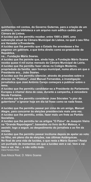 quinhentos mil contos, do Governo Guterres, para a criação de um
auditório, uma biblioteca e um arquivo num edifico cedido pela
Câmara de Lisboa.
A lucidez que lhe permitiu receber, entre 1995 e 2005, uma
subvenção anual da Câmara Municipal de Lisboa, na qual o seu filho
era Vereador e Presidente.
A lucidez que lhe permitiu que o Estado lhe arrendasse e lhe
pagasse um gabinete, a que tinha direito como ex-presidente da
República,
na... Fundação Mário Soares.
A lucidez que lhe permite que, ainda hoje, a Fundação Mário Soares
receba quase 4 mil euros mensais da Câmara Municipal de Leiria.
A lucidez que lhe permitiu fazer obras no Colégio Moderno,
propriedade da família, sem licença municipal, numa altura em que o
Presidente era... João Soares.
A lucidez que lhe permitiu silenciar, através de pressões sobre o
director do "Público", José Manuel Fernandes, a investigação
jornalística que José António Cerejo começara a publicar sobre o
tema.
A lucidez que lhe permitiu candidatar-se a Presidente do Parlamento
Europeu e chamar dona de casa, durante a campanha, à vencedora
Nicole Fontaine.
A lucidez que lhe permitiu considerar Jose Sócrates "o pior do
guterrismo" e ignorar hoje em dia tal frase como se nada fosse.

A lucidez que lhe permitiu passar por cima de um amigo, Manuel
Alegre, para concorrer às eleições presidenciais mais uma vez.
A lucidez que lhe permitiu, então, fazer mais um frete ao Partido
Socialista.
A lucidez que lhe permitiu ler os artigos "O Polvo" de Joaquim Vieira
na "Grande Reportagem", baseados no livro de Rui Mateus, e
assistir, logo a seguir, ao despedimento do jornalista e ao fim da
revista.
A lucidez que lhe permitiu passar incólume depois de apelar ao voto
no filho, em pleno dia de eleições, nas últimas Autárquicas.
No final de uma vida de lucidez, o que resta a Mário Soares? Resta
um punhado de momentos em que a lucidez vem e vai. Vem e vai.
Vem e vai. Vai.... e não volta mais.
Clara Ferreira Alves

Sua Alteza Real, D. Mário Soares
 