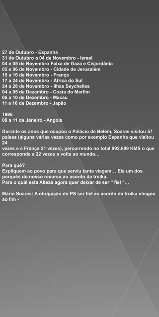27 de Outubro - Espanha
31 de Outubro a 04 de Novembro - Israel
04 e 05 de Novembro Faixa de Gaza e Cisjordânia
05 e 06 de Novembro - Cidade de Jerusalém
15 a 16 de Novembro - França
17 a 24 de Novembro - África do Sul
24 a 28 de Novembro - Ilhas Seychelles
04 a 05 de Dezembro - Costa do Marfim
06 a 10 de Dezembro - Macau
11 a 16 de Dezembro - Japão

1996
08 a 11 de Janeiro - Angola

Durante os anos que ocupou o Palácio de Belém, Soares visitou 57
países (alguns várias vezes como por exemplo Espanha que visitou
24
vezes e a França 21 vezes), percorrendo no total 992.809 KMS o que
corresponde a 22 vezes a volta ao mundo...

Para quê?
Expliquem ao povo para que serviu tanta viagem… Eis um dos
porquês do nosso recurso ao acordo da troika.
Para o qual esta Alteza agora quer deixar de ser " fiel "…

Mário Soares: A obrigação do PS ser fiel ao acordo da troika chegou
ao fim -
 