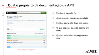 Qual o propósito da documentação da API?
➔ Explica o que ela faz
➔ Apresenta as regras de negócio
➔ Explica como ela deve ser usada
➔ O que esperar quando ocorre um
erro
➔ Quais credenciais de segurança
usar
Fonte: petstore.swagger.io/
 