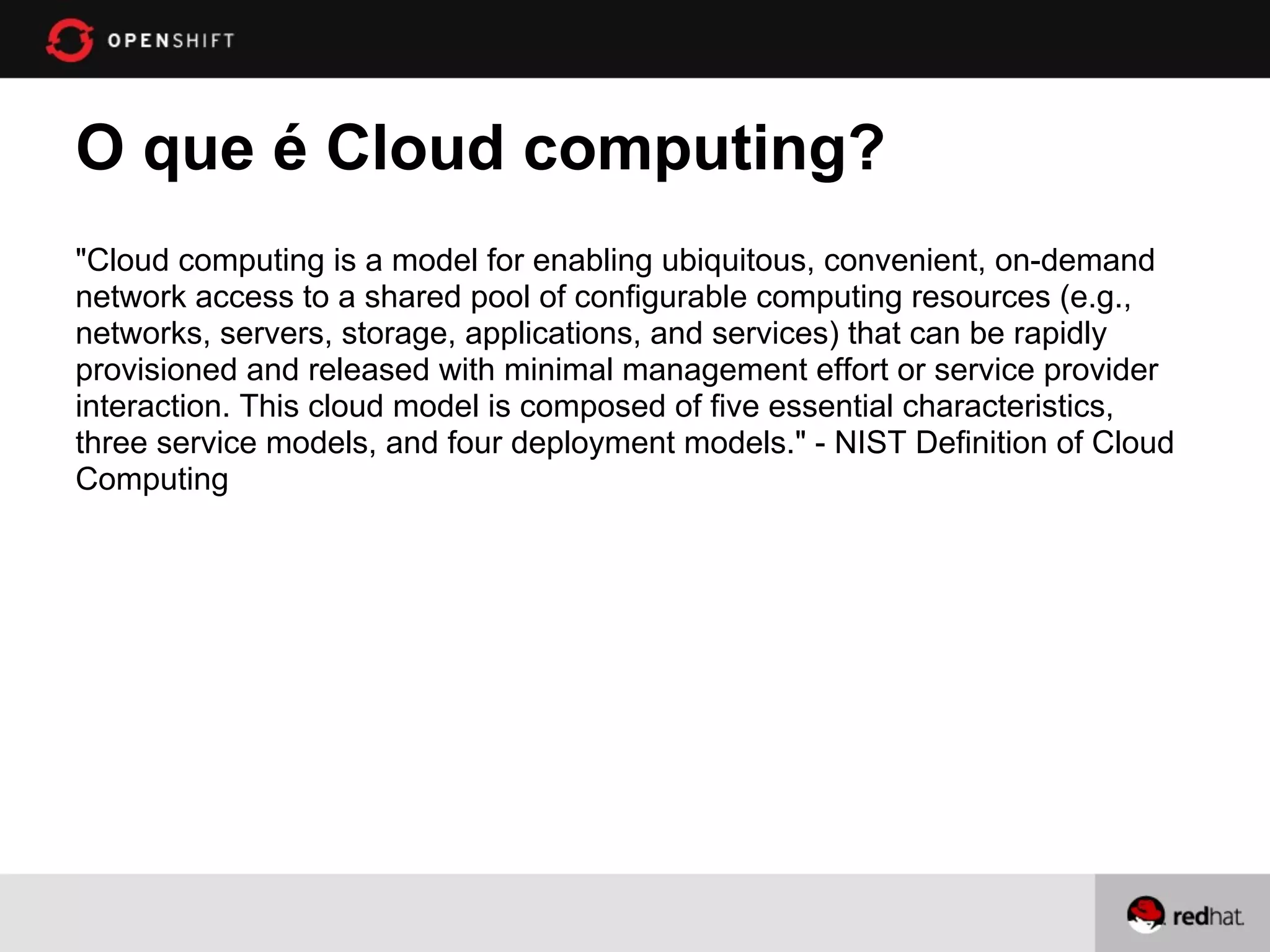 O que é Cloud computing?
"Cloud computing is a model for enabling ubiquitous, convenient, on-demand
network access to a shared pool of configurable computing resources (e.g.,
networks, servers, storage, applications, and services) that can be rapidly
provisioned and released with minimal management effort or service provider
interaction. This cloud model is composed of five essential characteristics,
three service models, and four deployment models." - NIST Definition of Cloud
Computing
 