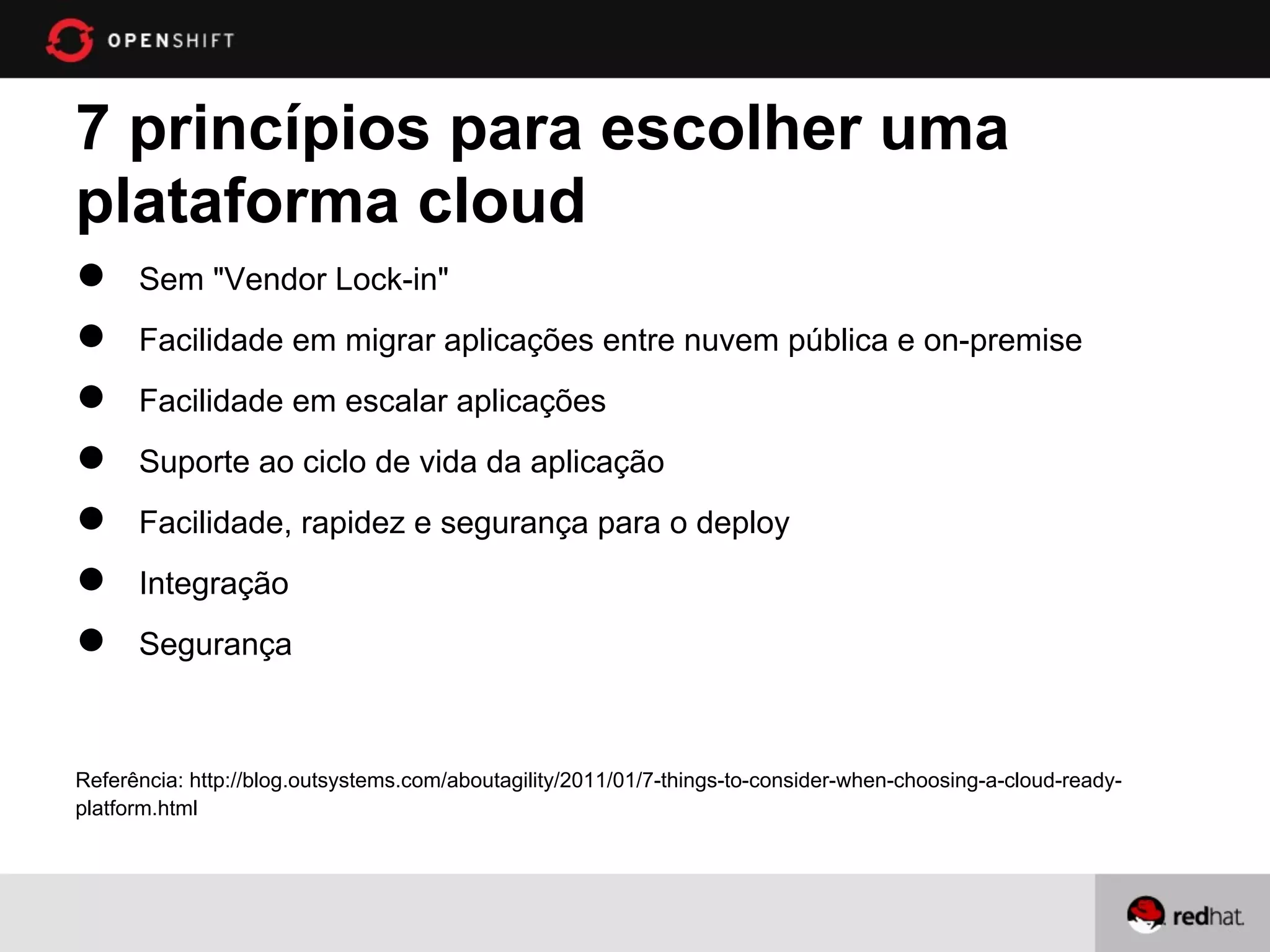 7 princípios para escolher uma
plataforma cloud
●     Sem "Vendor Lock-in"
●     Facilidade em migrar aplicações entre nuvem pública e on-premise
●     Facilidade em escalar aplicações
●     Suporte ao ciclo de vida da aplicação
●     Facilidade, rapidez e segurança para o deploy
●     Integração
●     Segurança



Referência: http://blog.outsystems.com/aboutagility/2011/01/7-things-to-consider-when-choosing-a-cloud-ready-
platform.html
 