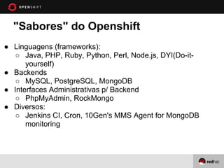 "Sabores" do Openshift
● Linguagens (frameworks):
   ○ Java, PHP, Ruby, Python, Perl, Node.js, DYI(Do-it-
      yourself)
● Backends
   ○ MySQL, PostgreSQL, MongoDB
● Interfaces Administrativas p/ Backend
   ○ PhpMyAdmin, RockMongo
● Diversos:
   ○ Jenkins CI, Cron, 10Gen's MMS Agent for MongoDB
      monitoring
 