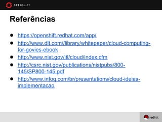Referências
● https://openshift.redhat.com/app/
● http://www.dlt.com//library/whitepaper/cloud-computing-
    for-govies-ebook
●   http://www.nist.gov/itl/cloud/index.cfm
●   http://csrc.nist.gov/publications/nistpubs/800-
    145/SP800-145.pdf
●   http://www.infoq.com/br/presentations/cloud-ideias-
    implementacao
 
