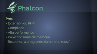 Phalcon
Prós
- Extension do PHP
- Compilado
- Alta performance
- Baixo consumo de memória
- Responde a um grande número de reqs/s
 