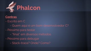 Phalcon
Contras
- Escrito em C
- Quem aqui é um bom desenvolvedor C?
- Péssimo para testar
- “final” em diversos métodos
- Péssimo para debugar
- Stack-trace? Onde? Como?
 