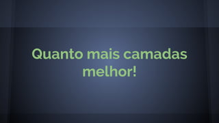 Quanto mais camadas
melhor!
 