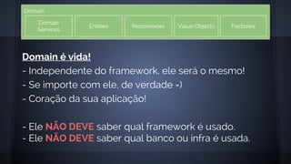 Domain
Domain
Services
Entities Repositories Value Objects Factories
Domain é vida!
- Independente do framework, ele será o mesmo!
- Se importe com ele, de verdade =)
- Coração da sua aplicação!
- Ele NÃO DEVE saber qual framework é usado.
- Ele NÃO DEVE saber qual banco ou infra é usada.
 