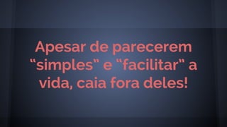 Apesar de parecerem
“simples” e “facilitar” a
vida, caia fora deles!
 