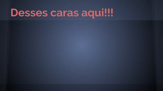 Desses caras aqui!!!
 