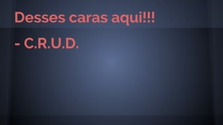 - C.R.U.D.
Desses caras aqui!!!
 