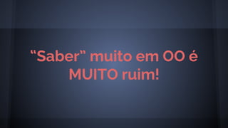 “Saber” muito em OO é
MUITO ruim!
 