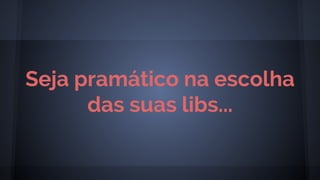 Seja pramático na escolha
das suas libs...
 