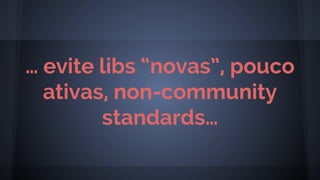 … evite libs “novas”, pouco
ativas, non-community
standards…
 