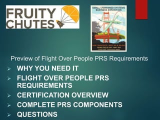 Preview of Flight Over People PRS Requirements
 WHY YOU NEED IT
 FLIGHT OVER PEOPLE PRS
REQUIREMENTS
 CERTIFICATION OVERVIEW
 COMPLETE PRS COMPONENTS
 QUESTIONS
 
