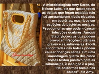 A microbiologista Amy Karen, do Nelson Labs, diz que quase todas as bolsas que foram testadas não só apresentaram níveis elevados em bactérias, mas ricos em espécies de bactérias nocivas. Pseudomonas que podem causar infecções oculares, Aurous Staphylococcus que podem provocar infecções cutâneas graves e as salmonelas  E-coli encontradas nas bolsas podem causar doenças sérias. Em uma amostragem quatro das cinco bolsas testou positivo para as salmonelas, e isso não é o pior. "Há coliformes fecais nas bolsas", diz Amy.   