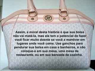 Assim, a moral desta história é que sua bolsa não vai matá-la, mas ela tem o potencial de fazer você ficar muito doente se você a mantiver em lugares onde você come. Use ganchos para pendurar sua bolsa em casa e banheiros, e não coloque-a em sua mesa, uma mesa de restaurante, ou em sua bancada de cozinha.  