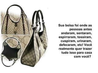 Sua bolsa foi onde as pessoas antes andaram, sentaram, espirraram, tossiram, cuspiram, urinaram, defecaram, etc! Você realmente quer trazer tudo isso para casa com você?  