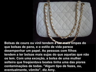 Bolsas de couro ou vinil tendem a ser mais limpas do que bolsas de pano, e o estilo de vida parece desempenhar um papel. As pessoas com filhos tendem a ter bolsas mais sujas do que aquelas que não os tem. Com uma exceção, a bolsa de uma mulher solteira que freqüentava boates tinha uma das piores contaminações de todas. "Algum tipo de fezes, ou, eventualmente, vômito", diz Amy.   